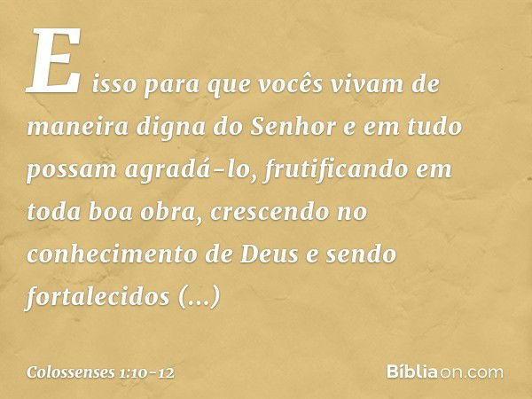 E isso para que vocês vivam de maneira digna do Senhor e em tudo possam agradá-lo, frutificando em toda boa obra, crescendo no conhecimento de Deus e sendo fort