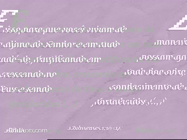 E isso para que vocês vivam de maneira digna do Senhor e em tudo possam agradá-lo, frutificando em toda boa obra, crescendo no conhecimento de Deus e sendo fort