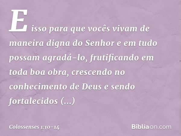 E isso para que vocês vivam de maneira digna do Senhor e em tudo possam agradá-lo, frutificando em toda boa obra, crescendo no conhecimento de Deus e sendo fort