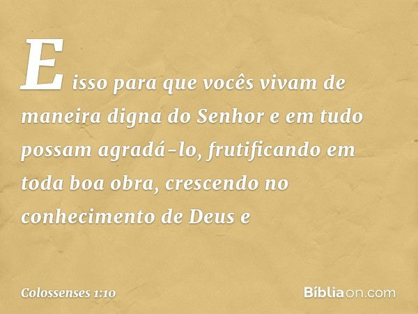 E isso para que vocês vivam de maneira digna do Senhor e em tudo possam agradá-lo, frutificando em toda boa obra, crescendo no conhecimento de Deus e -- Colosse