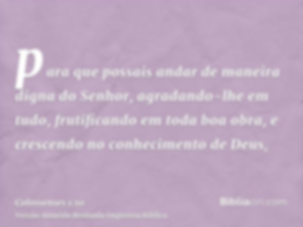 para que possais andar de maneira digna do Senhor, agradando-lhe em tudo, frutificando em toda boa obra, e crescendo no conhecimento de Deus,