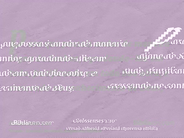 para que possais andar de maneira digna do Senhor, agradando-lhe em tudo, frutificando em toda boa obra, e crescendo no conhecimento de Deus,