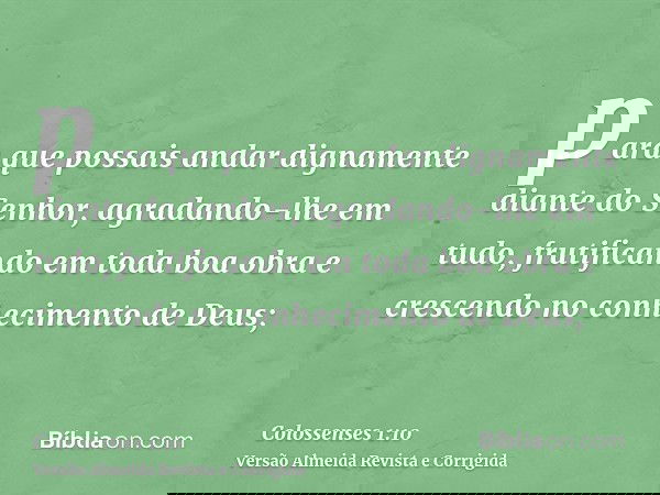 para que possais andar dignamente diante do Senhor, agradando-lhe em tudo, frutificando em toda boa obra e crescendo no conhecimento de Deus;