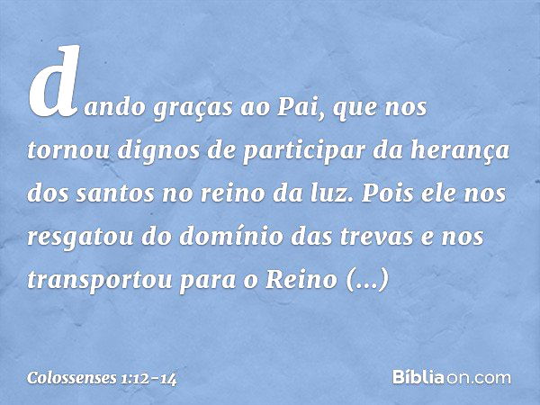 dando graças ao Pai, que nos tornou dignos de participar da herança dos santos no reino da luz. Pois ele nos resgatou do domínio das trevas e nos transportou pa