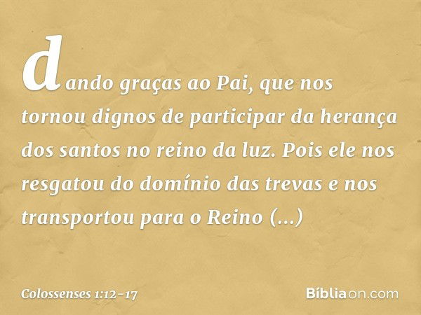 dando graças ao Pai, que nos tornou dignos de participar da herança dos santos no reino da luz. Pois ele nos resgatou do domínio das trevas e nos transportou pa