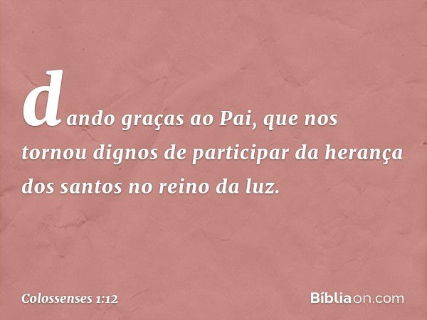 dando graças ao Pai, que nos tornou dignos de participar da herança dos santos no reino da luz. -- Colossenses 1:12