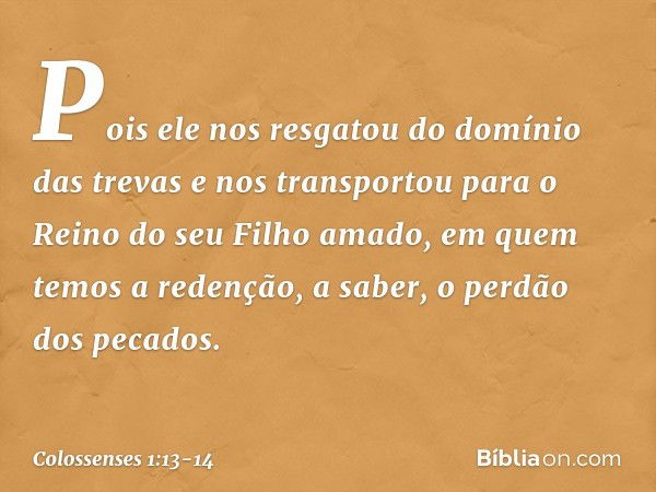 Pois ele nos resgatou do domínio das trevas e nos transportou para o Reino do seu Filho amado, em quem temos a redenção, a saber, o perdão dos pecados. -- Colos