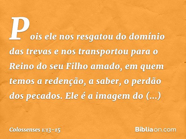 Pois ele nos resgatou do domínio das trevas e nos transportou para o Reino do seu Filho amado, em quem temos a redenção, a saber, o perdão dos pecados. Ele é a 