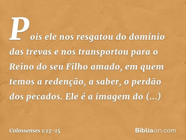 Pois ele nos resgatou do domínio das trevas e nos transportou para o Reino do seu Filho amado, em quem temos a redenção, a saber, o perdão dos pecados. Ele é a 