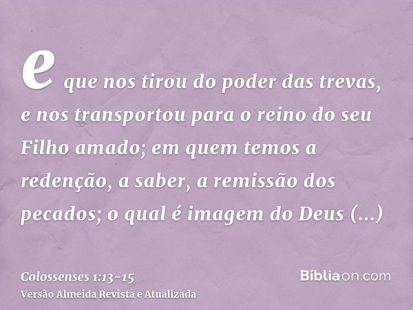 e que nos tirou do poder das trevas, e nos transportou para o reino do seu Filho amado;em quem temos a redenção, a saber, a remissão dos pecados;o qual é imagem