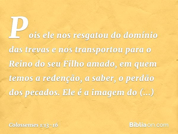 Pois ele nos resgatou do domínio das trevas e nos transportou para o Reino do seu Filho amado, em quem temos a redenção, a saber, o perdão dos pecados. Ele é a 