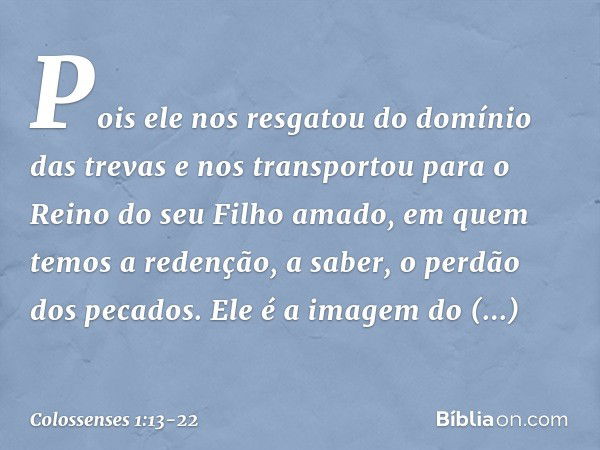 Pois ele nos resgatou do domínio das trevas e nos transportou para o Reino do seu Filho amado, em quem temos a redenção, a saber, o perdão dos pecados. Ele é a 