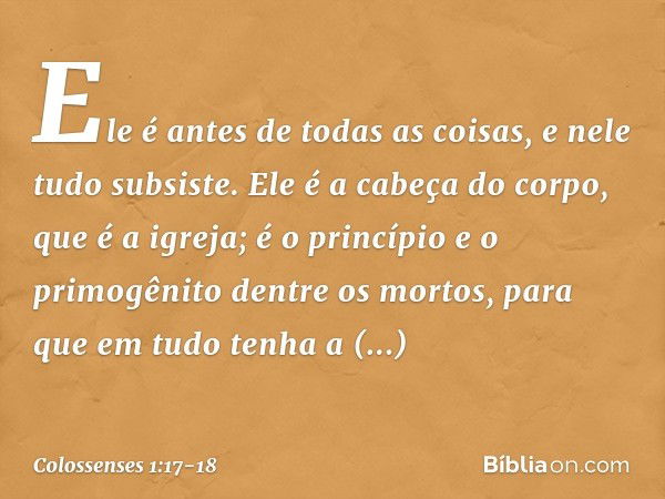 Ele é antes de todas as coisas,
e nele tudo subsiste. Ele é a cabeça do corpo,
que é a igreja;
é o princípio e o primogênito
dentre os mortos,
para que em tudo 