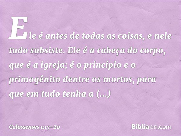 Ele é antes de todas as coisas,
e nele tudo subsiste. Ele é a cabeça do corpo,
que é a igreja;
é o princípio e o primogênito
dentre os mortos,
para que em tudo 