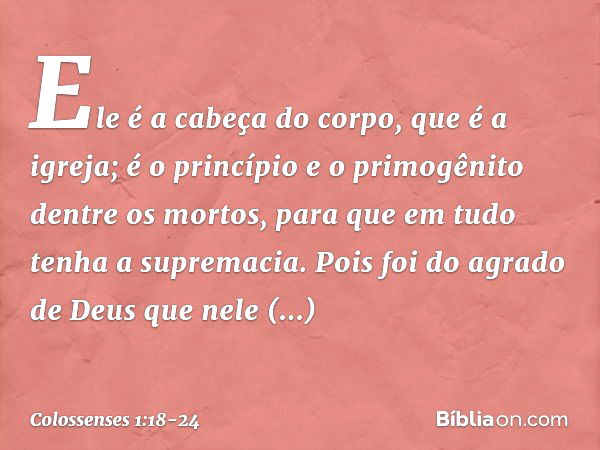 Ele é a cabeça do corpo,
que é a igreja;
é o princípio e o primogênito
dentre os mortos,
para que em tudo tenha a supremacia. Pois foi do agrado de Deus
que nel