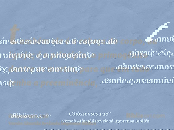 também ele é a cabeça do corpo, da igreja; é o princípio, o primogênito dentre os mortos, para que em tudo tenha a preeminência,