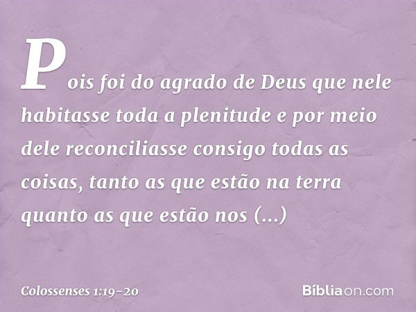 Pois foi do agrado de Deus
que nele habitasse toda a plenitude e por meio dele reconciliasse consigo
todas as coisas,
tanto as que estão na terra
quanto as que 