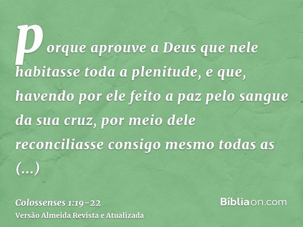 porque aprouve a Deus que nele habitasse toda a plenitude,e que, havendo por ele feito a paz pelo sangue da sua cruz, por meio dele reconciliasse consigo mesmo 