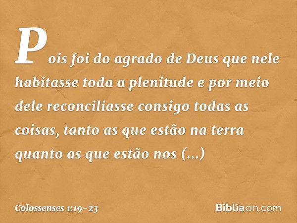 Pois foi do agrado de Deus
que nele habitasse toda a plenitude e por meio dele reconciliasse consigo
todas as coisas,
tanto as que estão na terra
quanto as que 