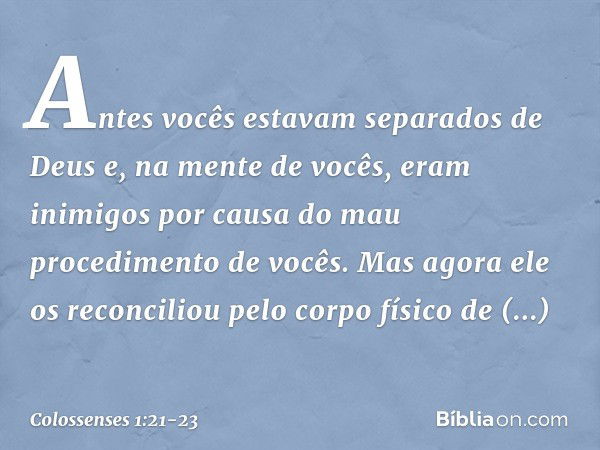 Antes vocês estavam separados de Deus e, na mente de vocês, eram inimigos por causa do mau procedimento de vocês. Mas agora ele os reconciliou pelo corpo físico