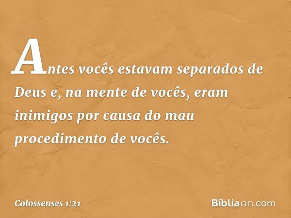 Antes vocês estavam separados de Deus e, na mente de vocês, eram inimigos por causa do mau procedimento de vocês. -- Colossenses 1:21