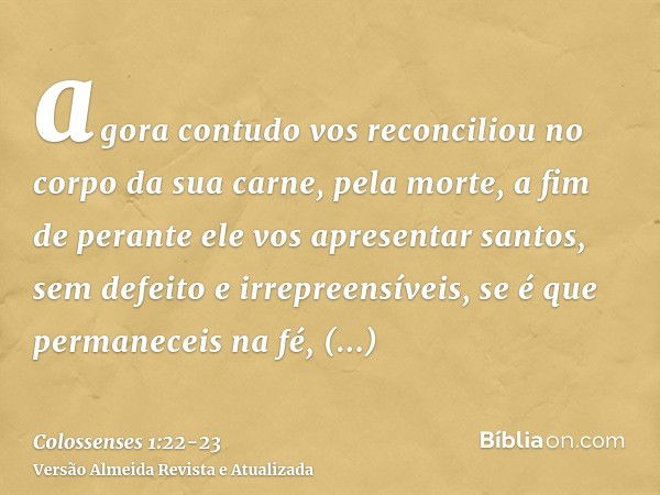 agora contudo vos reconciliou no corpo da sua carne, pela morte, a fim de perante ele vos apresentar santos, sem defeito e irrepreensíveis,se é que permaneceis 