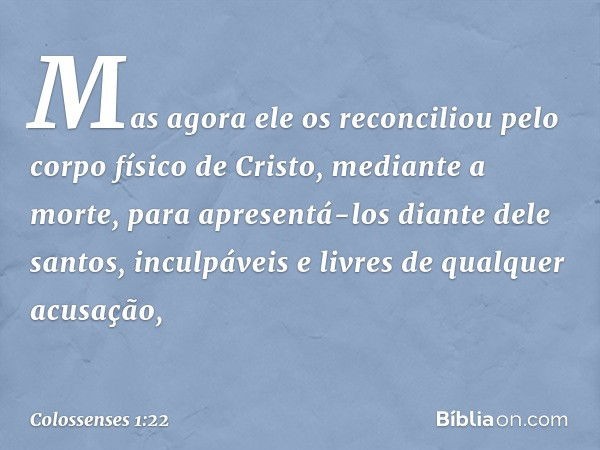 Mas agora ele os reconciliou pelo corpo físico de Cristo, mediante a morte, para apresentá-los diante dele santos, inculpáveis e livres de qualquer acusação, --