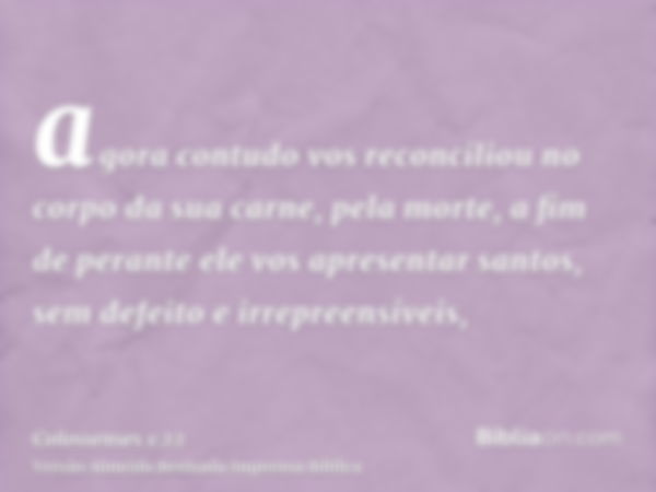 agora contudo vos reconciliou no corpo da sua carne, pela morte, a fim de perante ele vos apresentar santos, sem defeito e irrepreensíveis,