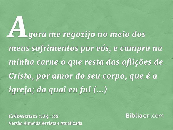 Agora me regozijo no meio dos meus sofrimentos por vós, e cumpro na minha carne o que resta das aflições de Cristo, por amor do seu corpo, que é a igreja;da qua