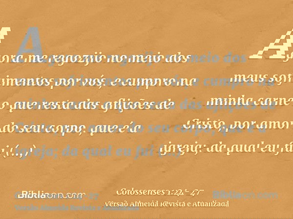 Agora me regozijo no meio dos meus sofrimentos por vós, e cumpro na minha carne o que resta das aflições de Cristo, por amor do seu corpo, que é a igreja;da qua