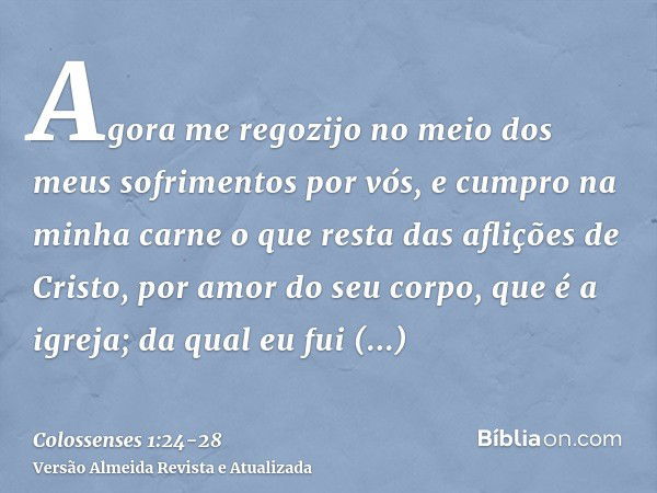 Agora me regozijo no meio dos meus sofrimentos por vós, e cumpro na minha carne o que resta das aflições de Cristo, por amor do seu corpo, que é a igreja;da qua