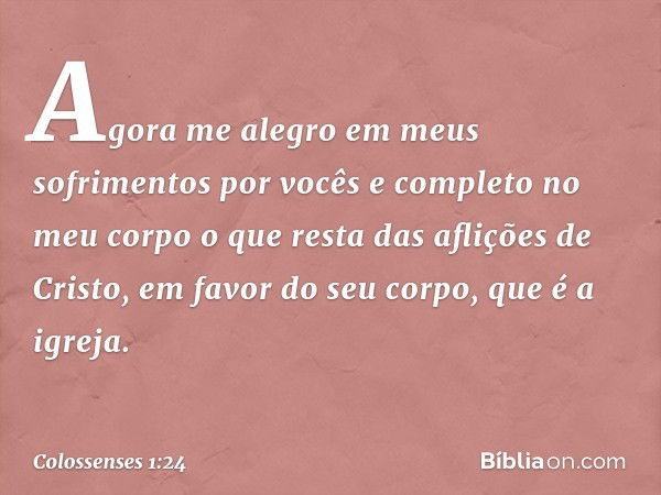 Agora me alegro em meus sofrimentos por vocês e completo no meu corpo o que resta das aflições de Cristo, em favor do seu corpo, que é a igreja. -- Colossenses 