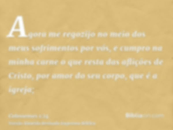 Agora me regozijo no meio dos meus sofrimentos por vós, e cumpro na minha carne o que resta das aflições de Cristo, por amor do seu corpo, que é a igreja;