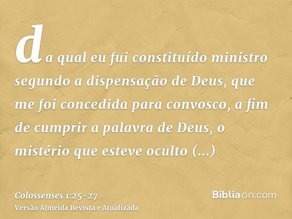 da qual eu fui constituído ministro segundo a dispensação de Deus, que me foi concedida para convosco, a fim de cumprir a palavra de Deus,o mistério que esteve 