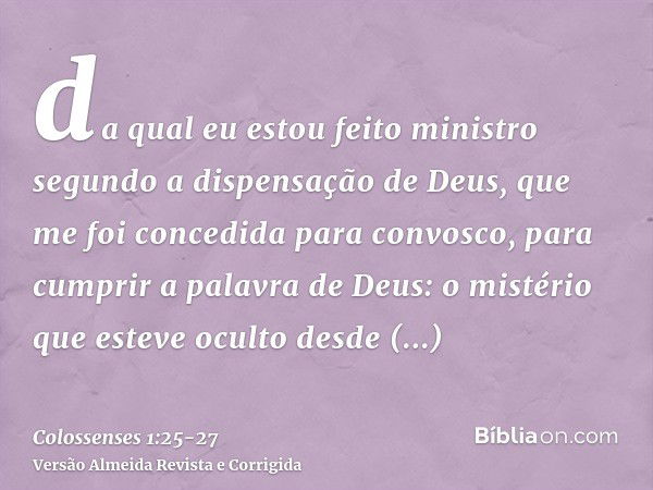 da qual eu estou feito ministro segundo a dispensação de Deus, que me foi concedida para convosco, para cumprir a palavra de Deus:o mistério que esteve oculto d