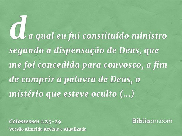 da qual eu fui constituído ministro segundo a dispensação de Deus, que me foi concedida para convosco, a fim de cumprir a palavra de Deus,o mistério que esteve 