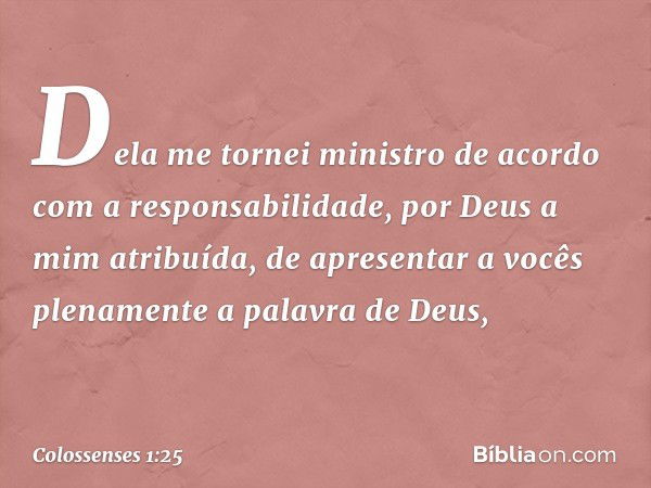 Dela me tornei ministro de acordo com a responsabilidade, por Deus a mim atribuída, de apresentar a vocês plenamente a palavra de Deus, -- Colossenses 1:25