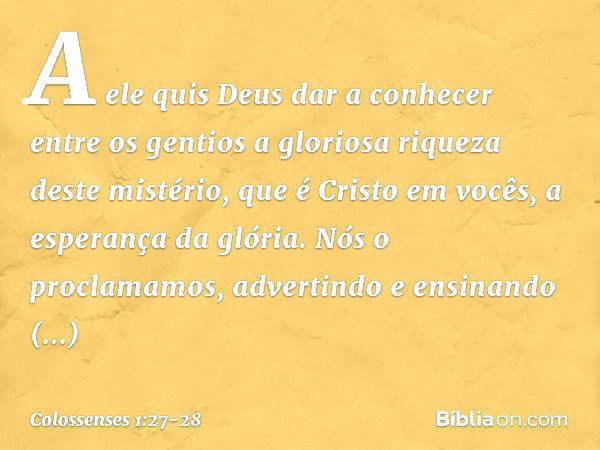 A ele quis Deus dar a conhecer entre os gentios a gloriosa riqueza deste mistério, que é Cristo em vocês, a esperança da glória. Nós o proclamamos, advertindo e