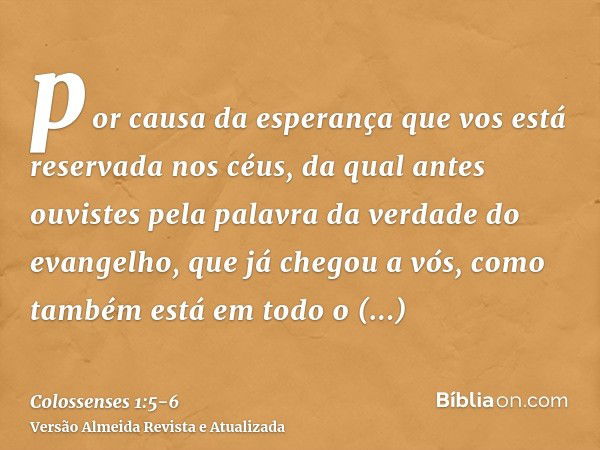 por causa da esperança que vos está reservada nos céus, da qual antes ouvistes pela palavra da verdade do evangelho,que já chegou a vós, como também está em tod