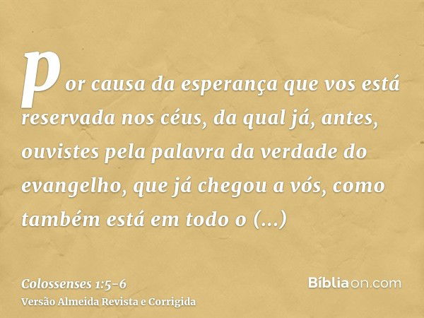 por causa da esperança que vos está reservada nos céus, da qual já, antes, ouvistes pela palavra da verdade do evangelho,que já chegou a vós, como também está e