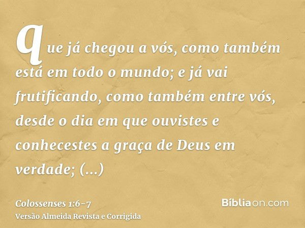 que já chegou a vós, como também está em todo o mundo; e já vai frutificando, como também entre vós, desde o dia em que ouvistes e conhecestes a graça de Deus e