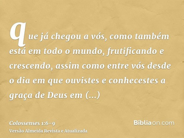 que já chegou a vós, como também está em todo o mundo, frutificando e crescendo, assim como entre vós desde o dia em que ouvistes e conhecestes a graça de Deus 