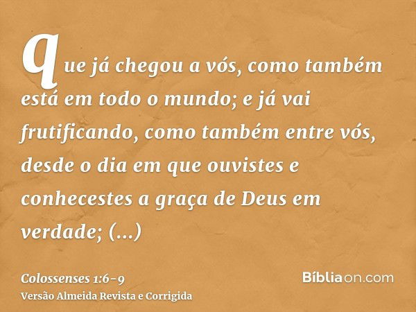 que já chegou a vós, como também está em todo o mundo; e já vai frutificando, como também entre vós, desde o dia em que ouvistes e conhecestes a graça de Deus e