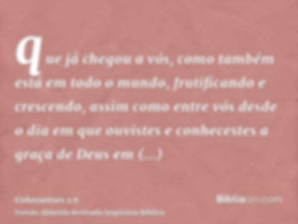 que já chegou a vós, como também está em todo o mundo, frutificando e crescendo, assim como entre vós desde o dia em que ouvistes e conhecestes a graça de Deus 