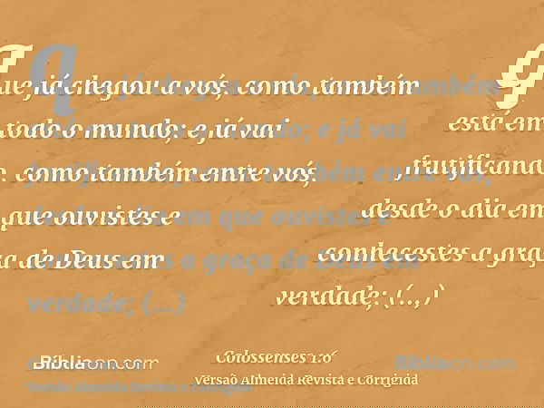 que já chegou a vós, como também está em todo o mundo; e já vai frutificando, como também entre vós, desde o dia em que ouvistes e conhecestes a graça de Deus e