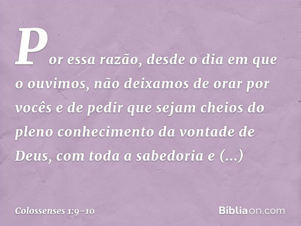 Por essa razão, desde o dia em que o ouvimos, não deixamos de orar por vocês e de pedir que sejam cheios do pleno conhecimento da vontade de Deus, com toda a sa