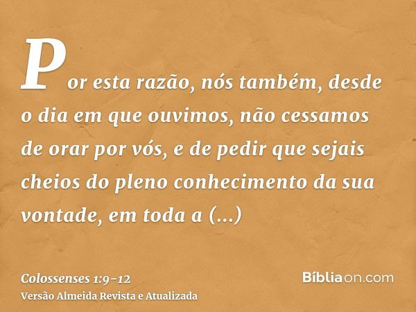 Por esta razão, nós também, desde o dia em que ouvimos, não cessamos de orar por vós, e de pedir que sejais cheios do pleno conhecimento da sua vontade, em toda