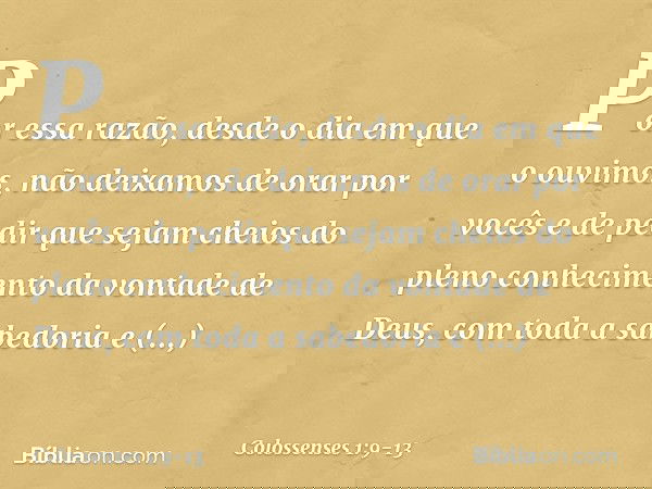 Por essa razão, desde o dia em que o ouvimos, não deixamos de orar por vocês e de pedir que sejam cheios do pleno conhecimento da vontade de Deus, com toda a sa