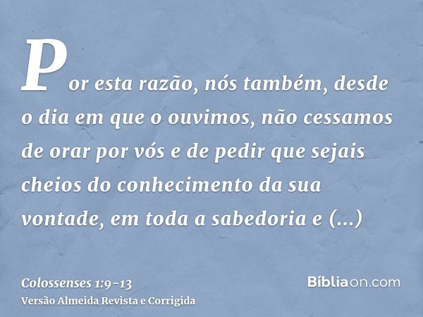 Por esta razão, nós também, desde o dia em que o ouvimos, não cessamos de orar por vós e de pedir que sejais cheios do conhecimento da sua vontade, em toda a sa