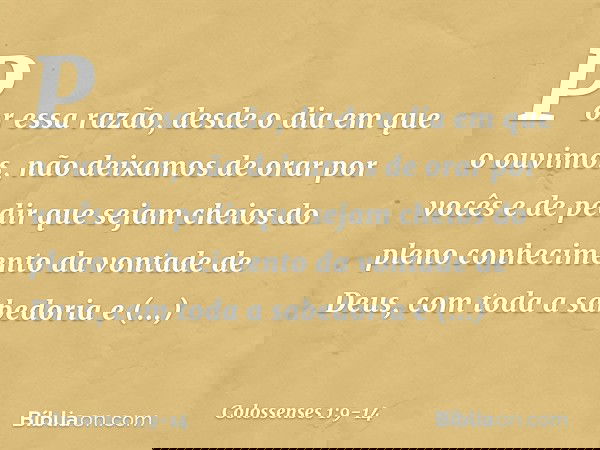 Por essa razão, desde o dia em que o ouvimos, não deixamos de orar por vocês e de pedir que sejam cheios do pleno conhecimento da vontade de Deus, com toda a sa